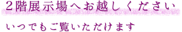 2階展示場へお越しください いつでもご覧いただけます