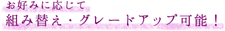 お好みに応じて組み替え・グレードアップ可能！