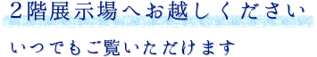 2階展示場へお越しください いつでもご覧いただけます