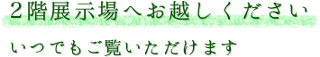 2階展示場へお越しください いつでもご覧いただけます